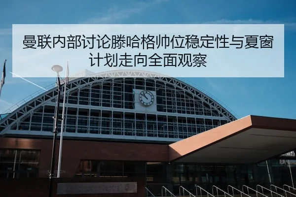 曼联内部讨论滕哈格帅位稳定性与夏窗计划走向全面观察