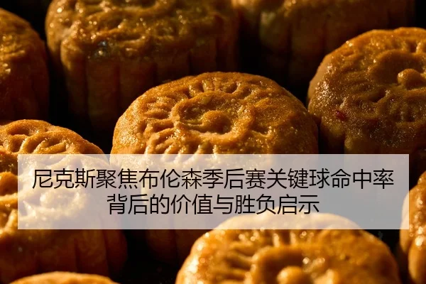尼克斯聚焦布伦森季后赛关键球命中率背后的价值与胜负启示