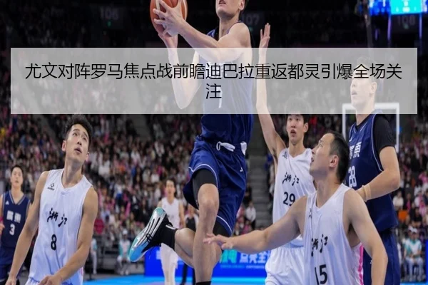 尤文对阵罗马焦点战前瞻迪巴拉重返都灵引爆全场关注