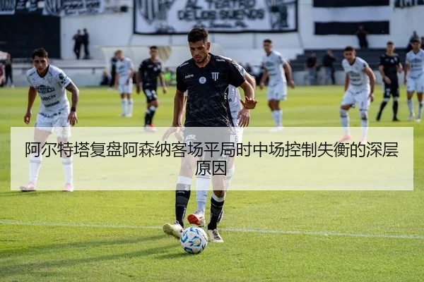 阿尔特塔复盘阿森纳客场平局时中场控制失衡的深层原因